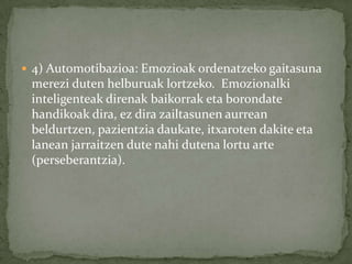  4) Automotibazioa: Emozioak ordenatzeko gaitasuna
 merezi duten helburuak lortzeko. Emozionalki
 inteligenteak direnak baikorrak eta borondate
 handikoak dira, ez dira zailtasunen aurrean
 beldurtzen, pazientzia daukate, itxaroten dakite eta
 lanean jarraitzen dute nahi dutena lortu arte
 (perseberantzia).
 