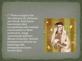  (*) Beste ezaugarri bat
  Asertibitatea da. Pertsona
  asertiboek, bere burua
  baieztatzen dute
  manipulazioa edo txantaje
  emozionalari ez diote
  erantzuten, muga
  osasuntsuak ipintzen
  dituzte besteekin, besteak
  errespetatzen dituzte eta
  besteengandik
  errespetatuak izatea
  lortzen dute.
 