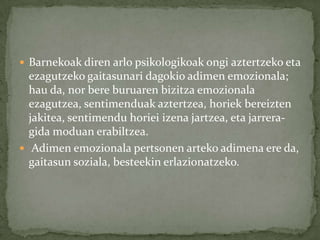  Barnekoak diren arlo psikologikoak ongi aztertzeko eta
  ezagutzeko gaitasunari dagokio adimen emozionala;
  hau da, nor bere buruaren bizitza emozionala
  ezagutzea, sentimenduak aztertzea, horiek bereizten
  jakitea, sentimendu horiei izena jartzea, eta jarrera-
  gida moduan erabiltzea.
 Adimen emozionala pertsonen arteko adimena ere da,
  gaitasun soziala, besteekin erlazionatzeko.
 
