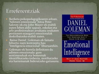  Ikerketa psikopedagogikoaren arloan,
  “Adimen emozionala” hitza Peter
  Salovey-ek eta John Mayer-ek erabili
  zuten lehen aldiz 1990an, eskolan eta
  arlo profesionalean arrakasta zeukaten
  pertsonen ezaugarri emozionalak
  deskribatzeko erabili zuten.
 Baina Daniel Goleman-ek famatu
  bihurtu zuen kontzeptu hau
  “Inteligencia emocional” liburuarekin.
 Goleman-ek horrela definitzen du
  adimen emozionala: gure
  sentimenduak eta besteenak
  identifikatzeko trebezia, motibatzeko
  eta harremanak bideratzeko gaitasuna.
 