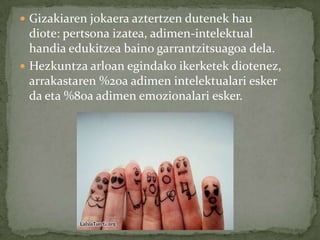  Gizakiaren jokaera aztertzen dutenek hau
  diote: pertsona izatea, adimen-intelektual
  handia edukitzea baino garrantzitsuagoa dela.
 Hezkuntza arloan egindako ikerketek diotenez,
  arrakastaren %20a adimen intelektualari esker
  da eta %80a adimen emozionalari esker.
 