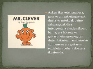  Azken ikerketen arabera,
 gaurko umeak eta gazteak
 duela 50 urtekoak baino
 azkarragoak dira
 inteligentzia akademikoan,
 baina, era horretako
 gaitasunetan gora egiten
 duten bitartean, emoziozko
 adimenean eta gaitasun
 sozialetan behera doazela
 ikusten da.
 