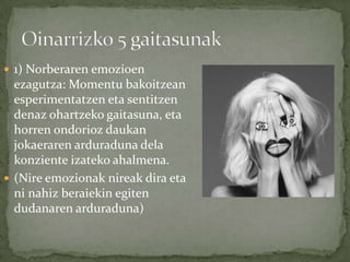  1) Norberaren emozioen
  ezagutza: Momentu bakoitzean
  esperimentatzen eta sentitzen
  denaz ohartzeko gaitasuna, eta
  horren ondorioz daukan
  jokaeraren arduraduna dela
  konziente izateko ahalmena.
 (Nire emozionak nireak dira eta
  ni nahiz beraiekin egiten
  dudanaren arduraduna)
 