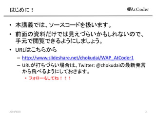 はじめに！
• 本講義では、ソースコードを扱います。
• 前面の資料だけでは見えづらいかもしれないので、
手元で閲覧できるようにしましょう。
• URLはこちらから
– http://www.slideshare.net/chokudai/wa...