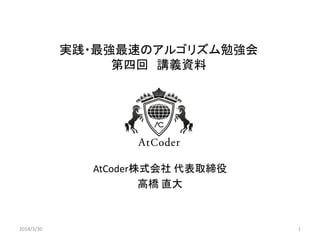 実践・最強最速のアルゴリズム勉強会
第四回 講義資料
AtCoder株式会社 代表取締役
高橋 直大
2014/3/30 1
 