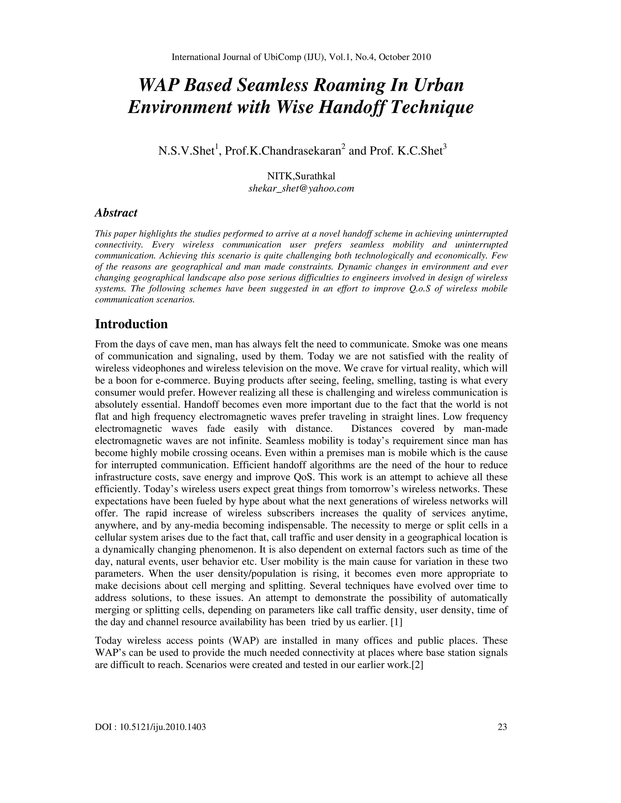 International Journal of UbiComp (IJU), Vol.1, No.4, October 2010
DOI : 10.5121/iju.2010.1403 23
WAP Based Seamless Roaming In Urban
Environment with Wise Handoff Technique
N.S.V.Shet1
, Prof.K.Chandrasekaran2
and Prof. K.C.Shet3
NITK,Surathkal
shekar_shet@yahoo.com
Abstract
This paper highlights the studies performed to arrive at a novel handoff scheme in achieving uninterrupted
connectivity. Every wireless communication user prefers seamless mobility and uninterrupted
communication. Achieving this scenario is quite challenging both technologically and economically. Few
of the reasons are geographical and man made constraints. Dynamic changes in environment and ever
changing geographical landscape also pose serious difficulties to engineers involved in design of wireless
systems. The following schemes have been suggested in an effort to improve Q.o.S of wireless mobile
communication scenarios.
Introduction
From the days of cave men, man has always felt the need to communicate. Smoke was one means
of communication and signaling, used by them. Today we are not satisfied with the reality of
wireless videophones and wireless television on the move. We crave for virtual reality, which will
be a boon for e-commerce. Buying products after seeing, feeling, smelling, tasting is what every
consumer would prefer. However realizing all these is challenging and wireless communication is
absolutely essential. Handoff becomes even more important due to the fact that the world is not
flat and high frequency electromagnetic waves prefer traveling in straight lines. Low frequency
electromagnetic waves fade easily with distance. Distances covered by man-made
electromagnetic waves are not infinite. Seamless mobility is today’s requirement since man has
become highly mobile crossing oceans. Even within a premises man is mobile which is the cause
for interrupted communication. Efficient handoff algorithms are the need of the hour to reduce
infrastructure costs, save energy and improve QoS. This work is an attempt to achieve all these
efficiently. Today’s wireless users expect great things from tomorrow’s wireless networks. These
expectations have been fueled by hype about what the next generations of wireless networks will
offer. The rapid increase of wireless subscribers increases the quality of services anytime,
anywhere, and by any-media becoming indispensable. The necessity to merge or split cells in a
cellular system arises due to the fact that, call traffic and user density in a geographical location is
a dynamically changing phenomenon. It is also dependent on external factors such as time of the
day, natural events, user behavior etc. User mobility is the main cause for variation in these two
parameters. When the user density/population is rising, it becomes even more appropriate to
make decisions about cell merging and splitting. Several techniques have evolved over time to
address solutions, to these issues. An attempt to demonstrate the possibility of automatically
merging or splitting cells, depending on parameters like call traffic density, user density, time of
the day and channel resource availability has been tried by us earlier. [1]
Today wireless access points (WAP) are installed in many offices and public places. These
WAP’s can be used to provide the much needed connectivity at places where base station signals
are difficult to reach. Scenarios were created and tested in our earlier work.[2]
 