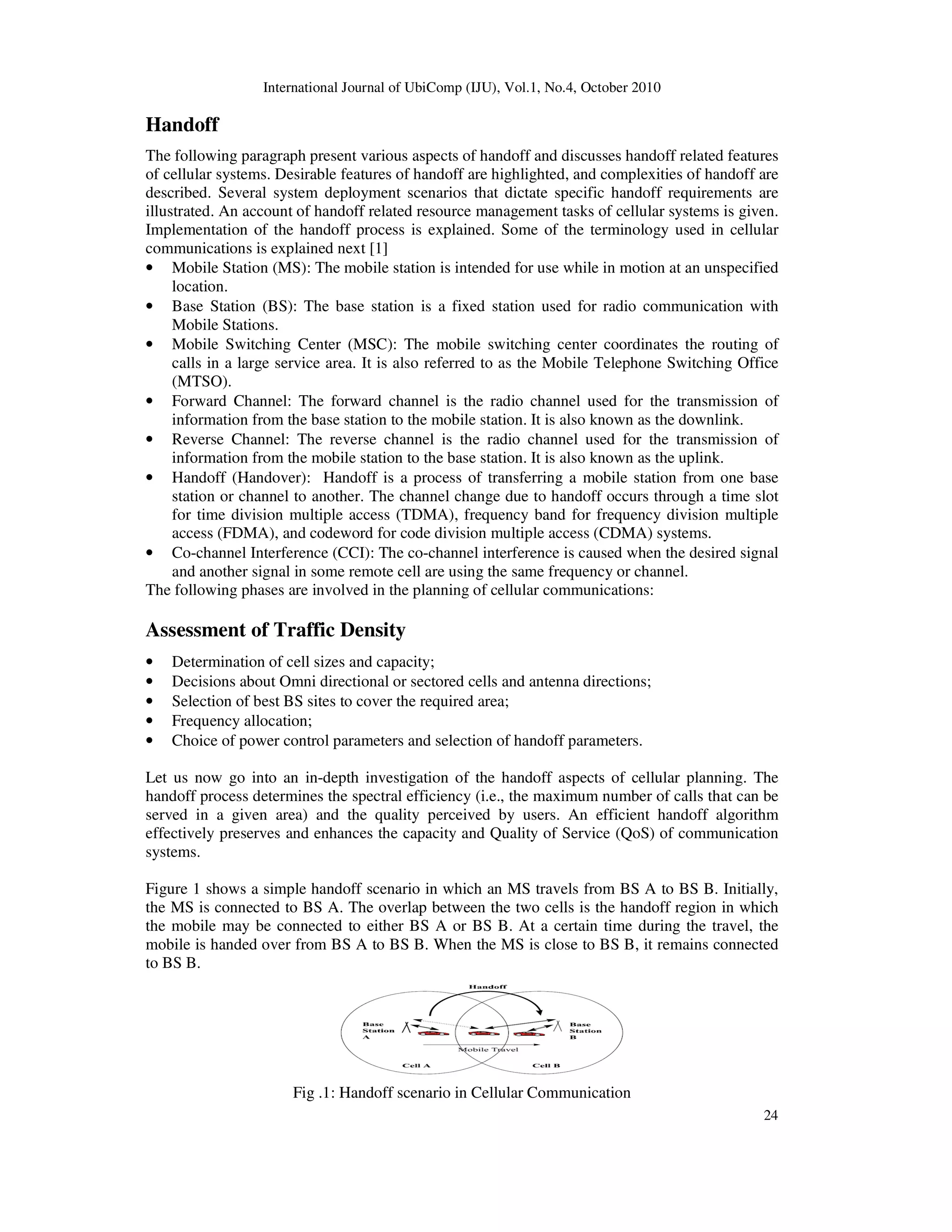 International Journal of UbiComp (IJU), Vol.1, No.4, October 2010
24
Handoff
The following paragraph present various aspects of handoff and discusses handoff related features
of cellular systems. Desirable features of handoff are highlighted, and complexities of handoff are
described. Several system deployment scenarios that dictate specific handoff requirements are
illustrated. An account of handoff related resource management tasks of cellular systems is given.
Implementation of the handoff process is explained. Some of the terminology used in cellular
communications is explained next [1]
• Mobile Station (MS): The mobile station is intended for use while in motion at an unspecified
location.
• Base Station (BS): The base station is a fixed station used for radio communication with
Mobile Stations.
• Mobile Switching Center (MSC): The mobile switching center coordinates the routing of
calls in a large service area. It is also referred to as the Mobile Telephone Switching Office
(MTSO).
• Forward Channel: The forward channel is the radio channel used for the transmission of
information from the base station to the mobile station. It is also known as the downlink.
• Reverse Channel: The reverse channel is the radio channel used for the transmission of
information from the mobile station to the base station. It is also known as the uplink.
• Handoff (Handover): Handoff is a process of transferring a mobile station from one base
station or channel to another. The channel change due to handoff occurs through a time slot
for time division multiple access (TDMA), frequency band for frequency division multiple
access (FDMA), and codeword for code division multiple access (CDMA) systems.
• Co-channel Interference (CCI): The co-channel interference is caused when the desired signal
and another signal in some remote cell are using the same frequency or channel.
The following phases are involved in the planning of cellular communications:
Assessment of Traffic Density
• Determination of cell sizes and capacity;
• Decisions about Omni directional or sectored cells and antenna directions;
• Selection of best BS sites to cover the required area;
• Frequency allocation;
• Choice of power control parameters and selection of handoff parameters.
Let us now go into an in-depth investigation of the handoff aspects of cellular planning. The
handoff process determines the spectral efficiency (i.e., the maximum number of calls that can be
served in a given area) and the quality perceived by users. An efficient handoff algorithm
effectively preserves and enhances the capacity and Quality of Service (QoS) of communication
systems.
Figure 1 shows a simple handoff scenario in which an MS travels from BS A to BS B. Initially,
the MS is connected to BS A. The overlap between the two cells is the handoff region in which
the mobile may be connected to either BS A or BS B. At a certain time during the travel, the
mobile is handed over from BS A to BS B. When the MS is close to BS B, it remains connected
to BS B.
Fig .1: Handoff scenario in Cellular Communication
 