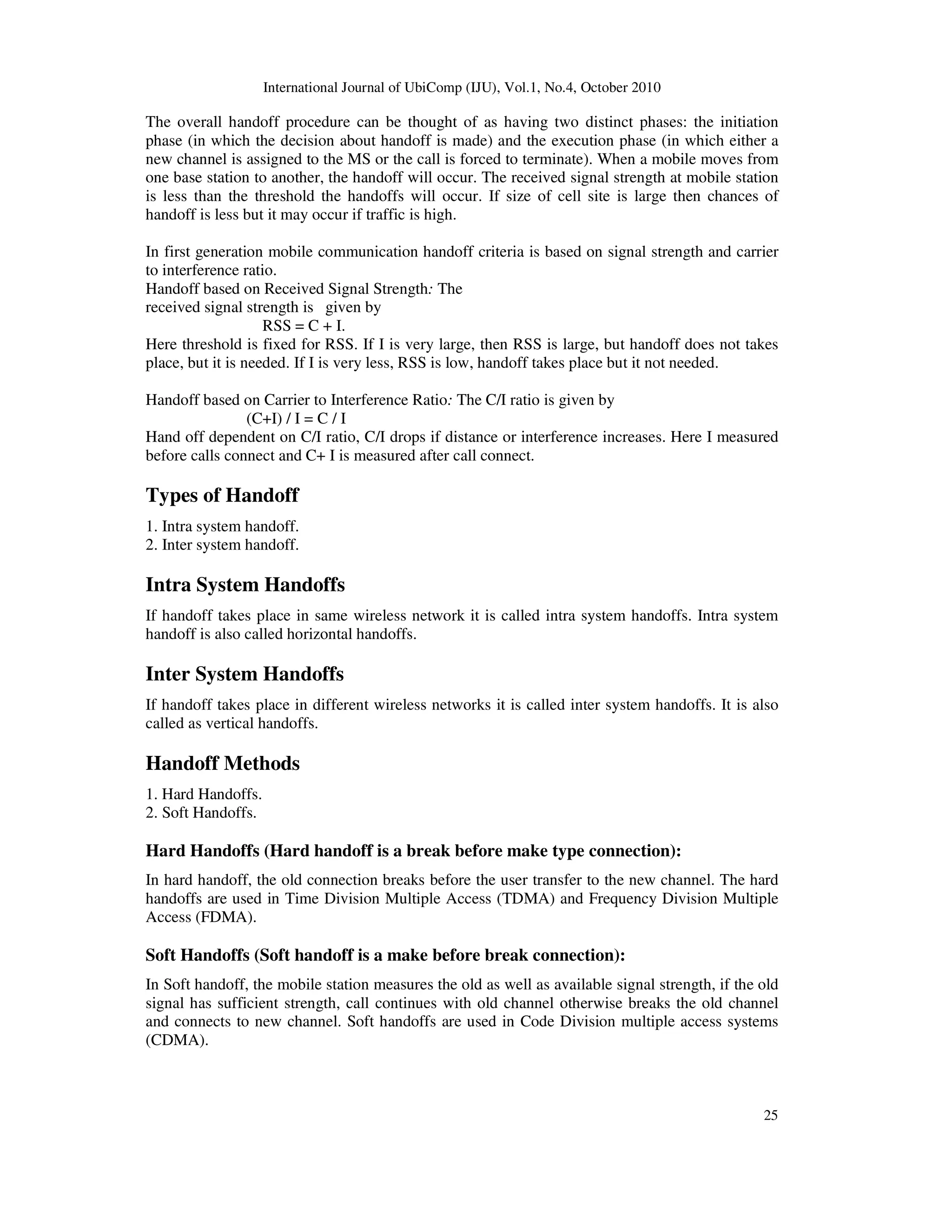 International Journal of UbiComp (IJU), Vol.1, No.4, October 2010
25
The overall handoff procedure can be thought of as having two distinct phases: the initiation
phase (in which the decision about handoff is made) and the execution phase (in which either a
new channel is assigned to the MS or the call is forced to terminate). When a mobile moves from
one base station to another, the handoff will occur. The received signal strength at mobile station
is less than the threshold the handoffs will occur. If size of cell site is large then chances of
handoff is less but it may occur if traffic is high.
In first generation mobile communication handoff criteria is based on signal strength and carrier
to interference ratio.
Handoff based on Received Signal Strength: The
received signal strength is given by
RSS = C + I.
Here threshold is fixed for RSS. If I is very large, then RSS is large, but handoff does not takes
place, but it is needed. If I is very less, RSS is low, handoff takes place but it not needed.
Handoff based on Carrier to Interference Ratio: The C/I ratio is given by
(C+I) / I = C / I
Hand off dependent on C/I ratio, C/I drops if distance or interference increases. Here I measured
before calls connect and C+ I is measured after call connect.
Types of Handoff
1. Intra system handoff.
2. Inter system handoff.
Intra System Handoffs
If handoff takes place in same wireless network it is called intra system handoffs. Intra system
handoff is also called horizontal handoffs.
Inter System Handoffs
If handoff takes place in different wireless networks it is called inter system handoffs. It is also
called as vertical handoffs.
Handoff Methods
1. Hard Handoffs.
2. Soft Handoffs.
Hard Handoffs (Hard handoff is a break before make type connection):
In hard handoff, the old connection breaks before the user transfer to the new channel. The hard
handoffs are used in Time Division Multiple Access (TDMA) and Frequency Division Multiple
Access (FDMA).
Soft Handoffs (Soft handoff is a make before break connection):
In Soft handoff, the mobile station measures the old as well as available signal strength, if the old
signal has sufficient strength, call continues with old channel otherwise breaks the old channel
and connects to new channel. Soft handoffs are used in Code Division multiple access systems
(CDMA).
 