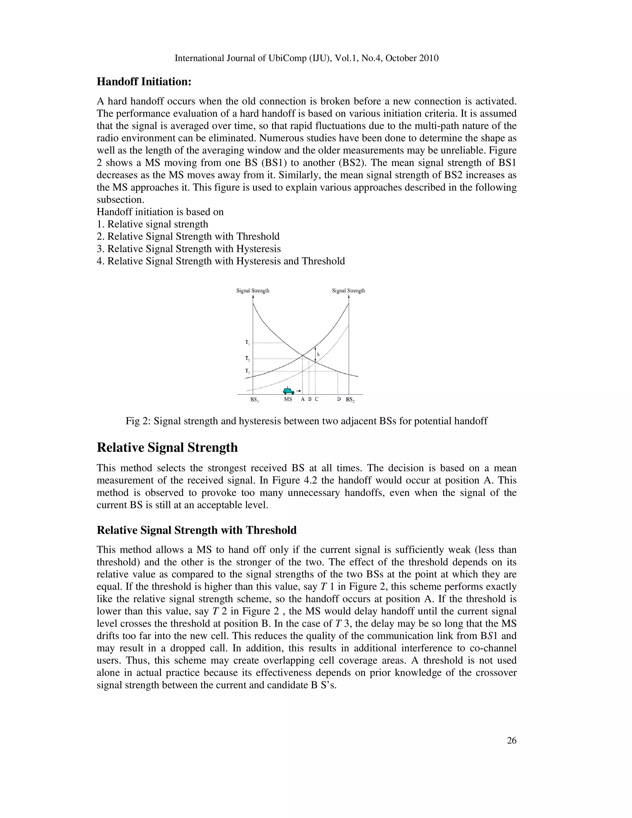 International Journal of UbiComp (IJU), Vol.1, No.4, October 2010
26
Handoff Initiation:
A hard handoff occurs when the old connection is broken before a new connection is activated.
The performance evaluation of a hard handoff is based on various initiation criteria. It is assumed
that the signal is averaged over time, so that rapid fluctuations due to the multi-path nature of the
radio environment can be eliminated. Numerous studies have been done to determine the shape as
well as the length of the averaging window and the older measurements may be unreliable. Figure
2 shows a MS moving from one BS (BS1) to another (BS2). The mean signal strength of BS1
decreases as the MS moves away from it. Similarly, the mean signal strength of BS2 increases as
the MS approaches it. This figure is used to explain various approaches described in the following
subsection.
Handoff initiation is based on
1. Relative signal strength
2. Relative Signal Strength with Threshold
3. Relative Signal Strength with Hysteresis
4. Relative Signal Strength with Hysteresis and Threshold
Fig 2: Signal strength and hysteresis between two adjacent BSs for potential handoff
Relative Signal Strength
This method selects the strongest received BS at all times. The decision is based on a mean
measurement of the received signal. In Figure 4.2 the handoff would occur at position A. This
method is observed to provoke too many unnecessary handoffs, even when the signal of the
current BS is still at an acceptable level.
Relative Signal Strength with Threshold
This method allows a MS to hand off only if the current signal is sufficiently weak (less than
threshold) and the other is the stronger of the two. The effect of the threshold depends on its
relative value as compared to the signal strengths of the two BSs at the point at which they are
equal. If the threshold is higher than this value, say T 1 in Figure 2, this scheme performs exactly
like the relative signal strength scheme, so the handoff occurs at position A. If the threshold is
lower than this value, say T 2 in Figure 2 , the MS would delay handoff until the current signal
level crosses the threshold at position B. In the case of T 3, the delay may be so long that the MS
drifts too far into the new cell. This reduces the quality of the communication link from BS1 and
may result in a dropped call. In addition, this results in additional interference to co-channel
users. Thus, this scheme may create overlapping cell coverage areas. A threshold is not used
alone in actual practice because its effectiveness depends on prior knowledge of the crossover
signal strength between the current and candidate B S’s.
 