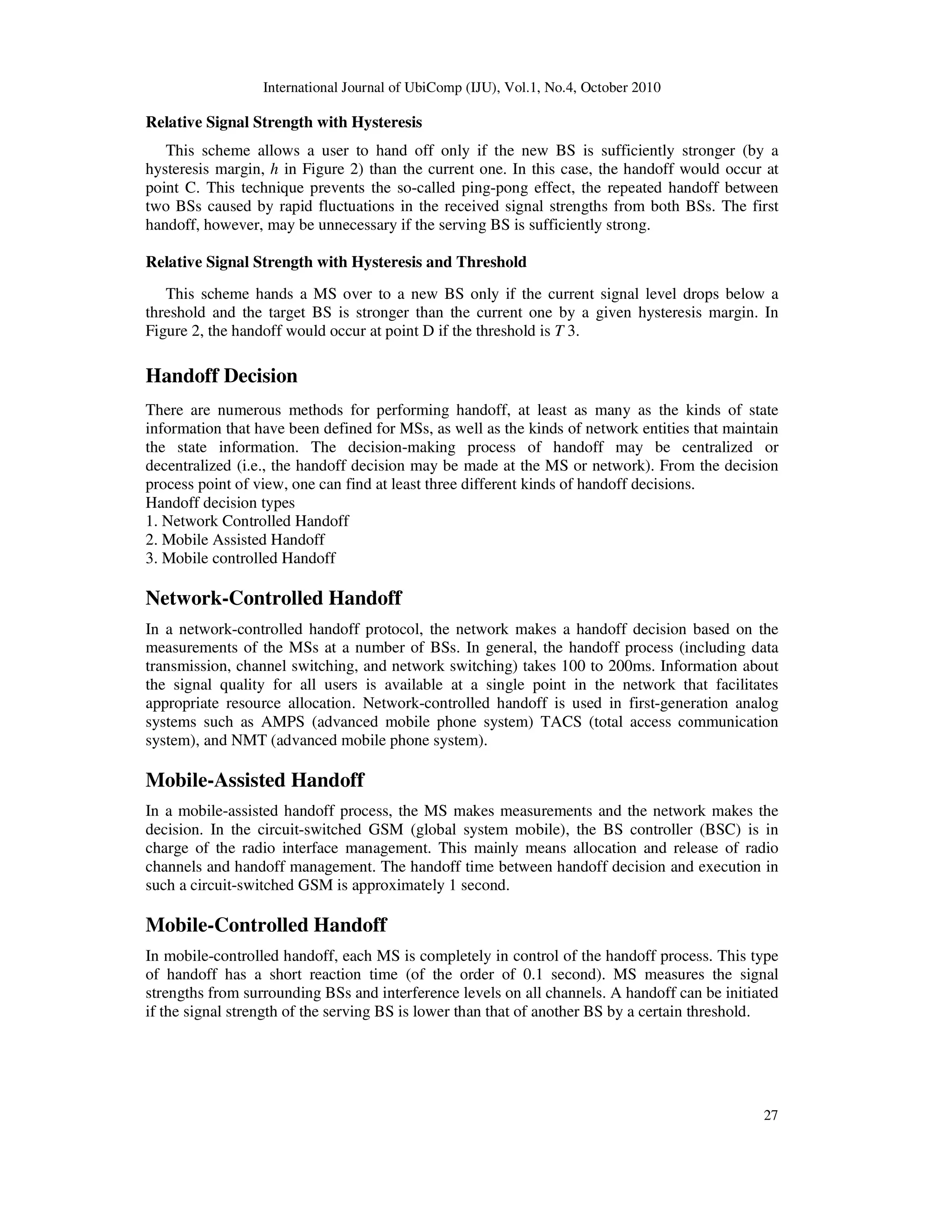 International Journal of UbiComp (IJU), Vol.1, No.4, October 2010
27
Relative Signal Strength with Hysteresis
This scheme allows a user to hand off only if the new BS is sufficiently stronger (by a
hysteresis margin, h in Figure 2) than the current one. In this case, the handoff would occur at
point C. This technique prevents the so-called ping-pong effect, the repeated handoff between
two BSs caused by rapid fluctuations in the received signal strengths from both BSs. The first
handoff, however, may be unnecessary if the serving BS is sufficiently strong.
Relative Signal Strength with Hysteresis and Threshold
This scheme hands a MS over to a new BS only if the current signal level drops below a
threshold and the target BS is stronger than the current one by a given hysteresis margin. In
Figure 2, the handoff would occur at point D if the threshold is T 3.
Handoff Decision
There are numerous methods for performing handoff, at least as many as the kinds of state
information that have been defined for MSs, as well as the kinds of network entities that maintain
the state information. The decision-making process of handoff may be centralized or
decentralized (i.e., the handoff decision may be made at the MS or network). From the decision
process point of view, one can find at least three different kinds of handoff decisions.
Handoff decision types
1. Network Controlled Handoff
2. Mobile Assisted Handoff
3. Mobile controlled Handoff
Network-Controlled Handoff
In a network-controlled handoff protocol, the network makes a handoff decision based on the
measurements of the MSs at a number of BSs. In general, the handoff process (including data
transmission, channel switching, and network switching) takes 100 to 200ms. Information about
the signal quality for all users is available at a single point in the network that facilitates
appropriate resource allocation. Network-controlled handoff is used in first-generation analog
systems such as AMPS (advanced mobile phone system) TACS (total access communication
system), and NMT (advanced mobile phone system).
Mobile-Assisted Handoff
In a mobile-assisted handoff process, the MS makes measurements and the network makes the
decision. In the circuit-switched GSM (global system mobile), the BS controller (BSC) is in
charge of the radio interface management. This mainly means allocation and release of radio
channels and handoff management. The handoff time between handoff decision and execution in
such a circuit-switched GSM is approximately 1 second.
Mobile-Controlled Handoff
In mobile-controlled handoff, each MS is completely in control of the handoff process. This type
of handoff has a short reaction time (of the order of 0.1 second). MS measures the signal
strengths from surrounding BSs and interference levels on all channels. A handoff can be initiated
if the signal strength of the serving BS is lower than that of another BS by a certain threshold.
 