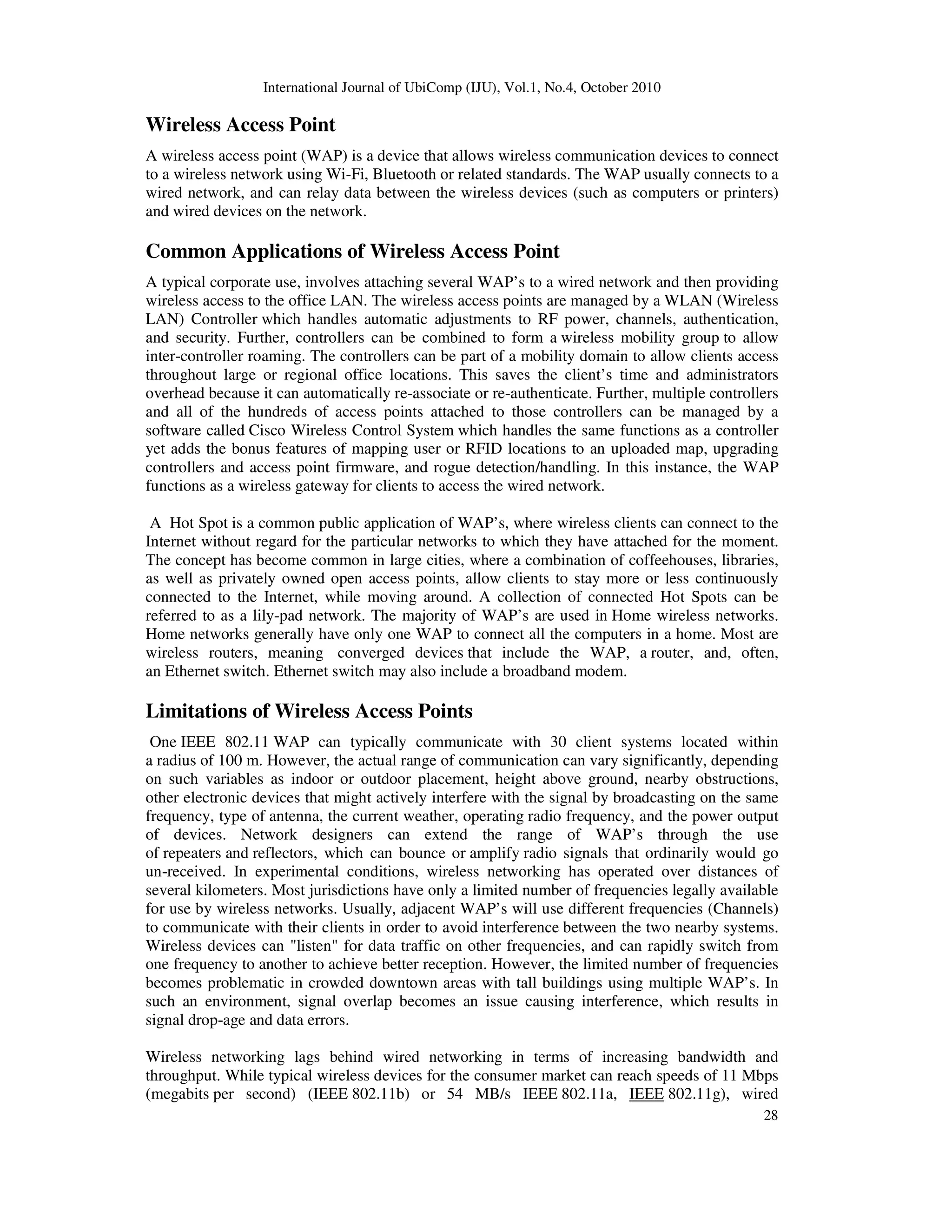International Journal of UbiComp (IJU), Vol.1, No.4, October 2010
28
Wireless Access Point
A wireless access point (WAP) is a device that allows wireless communication devices to connect
to a wireless network using Wi-Fi, Bluetooth or related standards. The WAP usually connects to a
wired network, and can relay data between the wireless devices (such as computers or printers)
and wired devices on the network.
Common Applications of Wireless Access Point
A typical corporate use, involves attaching several WAP’s to a wired network and then providing
wireless access to the office LAN. The wireless access points are managed by a WLAN (Wireless
LAN) Controller which handles automatic adjustments to RF power, channels, authentication,
and security. Further, controllers can be combined to form a wireless mobility group to allow
inter-controller roaming. The controllers can be part of a mobility domain to allow clients access
throughout large or regional office locations. This saves the client’s time and administrators
overhead because it can automatically re-associate or re-authenticate. Further, multiple controllers
and all of the hundreds of access points attached to those controllers can be managed by a
software called Cisco Wireless Control System which handles the same functions as a controller
yet adds the bonus features of mapping user or RFID locations to an uploaded map, upgrading
controllers and access point firmware, and rogue detection/handling. In this instance, the WAP
functions as a wireless gateway for clients to access the wired network.
A Hot Spot is a common public application of WAP’s, where wireless clients can connect to the
Internet without regard for the particular networks to which they have attached for the moment.
The concept has become common in large cities, where a combination of coffeehouses, libraries,
as well as privately owned open access points, allow clients to stay more or less continuously
connected to the Internet, while moving around. A collection of connected Hot Spots can be
referred to as a lily-pad network. The majority of WAP’s are used in Home wireless networks.
Home networks generally have only one WAP to connect all the computers in a home. Most are
wireless routers, meaning converged devices that include the WAP, a router, and, often,
an Ethernet switch. Ethernet switch may also include a broadband modem.
Limitations of Wireless Access Points
One IEEE 802.11 WAP can typically communicate with 30 client systems located within
a radius of 100 m. However, the actual range of communication can vary significantly, depending
on such variables as indoor or outdoor placement, height above ground, nearby obstructions,
other electronic devices that might actively interfere with the signal by broadcasting on the same
frequency, type of antenna, the current weather, operating radio frequency, and the power output
of devices. Network designers can extend the range of WAP’s through the use
of repeaters and reflectors, which can bounce or amplify radio signals that ordinarily would go
un-received. In experimental conditions, wireless networking has operated over distances of
several kilometers. Most jurisdictions have only a limited number of frequencies legally available
for use by wireless networks. Usually, adjacent WAP’s will use different frequencies (Channels)
to communicate with their clients in order to avoid interference between the two nearby systems.
Wireless devices can "listen" for data traffic on other frequencies, and can rapidly switch from
one frequency to another to achieve better reception. However, the limited number of frequencies
becomes problematic in crowded downtown areas with tall buildings using multiple WAP’s. In
such an environment, signal overlap becomes an issue causing interference, which results in
signal drop-age and data errors.
Wireless networking lags behind wired networking in terms of increasing bandwidth and
throughput. While typical wireless devices for the consumer market can reach speeds of 11 Mbps
(megabits per second) (IEEE 802.11b) or 54 MB/s IEEE 802.11a, IEEE 802.11g), wired
 