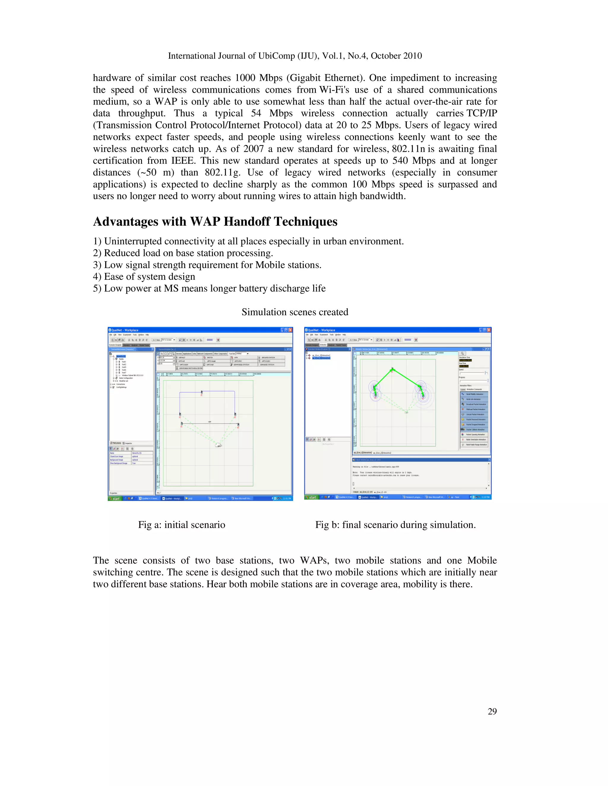 International Journal of UbiComp (IJU), Vol.1, No.4, October 2010
29
hardware of similar cost reaches 1000 Mbps (Gigabit Ethernet). One impediment to increasing
the speed of wireless communications comes from Wi-Fi's use of a shared communications
medium, so a WAP is only able to use somewhat less than half the actual over-the-air rate for
data throughput. Thus a typical 54 Mbps wireless connection actually carries TCP/IP
(Transmission Control Protocol/Internet Protocol) data at 20 to 25 Mbps. Users of legacy wired
networks expect faster speeds, and people using wireless connections keenly want to see the
wireless networks catch up. As of 2007 a new standard for wireless, 802.11n is awaiting final
certification from IEEE. This new standard operates at speeds up to 540 Mbps and at longer
distances (~50 m) than 802.11g. Use of legacy wired networks (especially in consumer
applications) is expected to decline sharply as the common 100 Mbps speed is surpassed and
users no longer need to worry about running wires to attain high bandwidth.
Advantages with WAP Handoff Techniques
1) Uninterrupted connectivity at all places especially in urban environment.
2) Reduced load on base station processing.
3) Low signal strength requirement for Mobile stations.
4) Ease of system design
5) Low power at MS means longer battery discharge life
Simulation scenes created
Fig a: initial scenario Fig b: final scenario during simulation.
The scene consists of two base stations, two WAPs, two mobile stations and one Mobile
switching centre. The scene is designed such that the two mobile stations which are initially near
two different base stations. Hear both mobile stations are in coverage area, mobility is there.
 