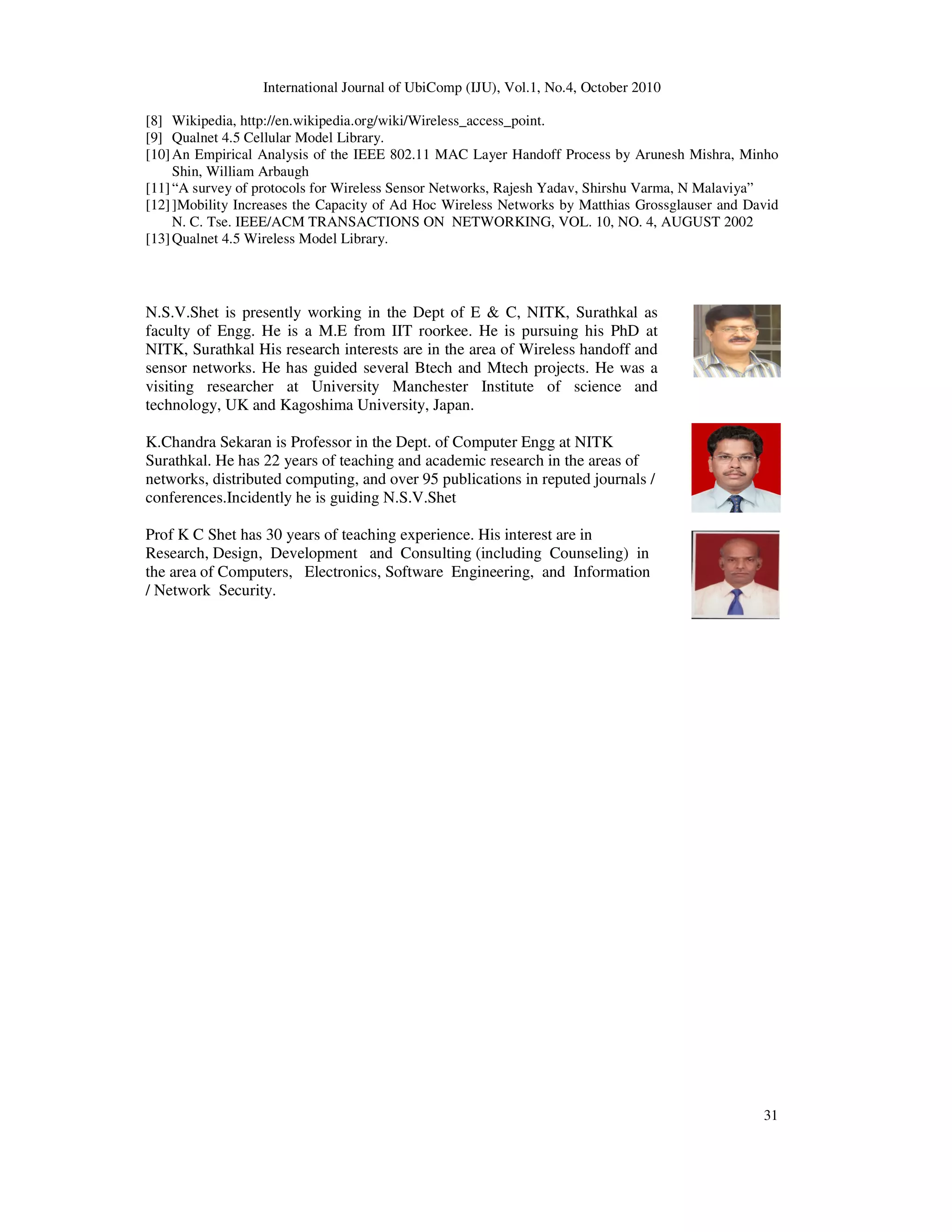 International Journal of UbiComp (IJU), Vol.1, No.4, October 2010
31
[8] Wikipedia, http://en.wikipedia.org/wiki/Wireless_access_point.
[9] Qualnet 4.5 Cellular Model Library.
[10]An Empirical Analysis of the IEEE 802.11 MAC Layer Handoff Process by Arunesh Mishra, Minho
Shin, William Arbaugh
[11]“A survey of protocols for Wireless Sensor Networks, Rajesh Yadav, Shirshu Varma, N Malaviya”
[12]]Mobility Increases the Capacity of Ad Hoc Wireless Networks by Matthias Grossglauser and David
N. C. Tse. IEEE/ACM TRANSACTIONS ON NETWORKING, VOL. 10, NO. 4, AUGUST 2002
[13]Qualnet 4.5 Wireless Model Library.
N.S.V.Shet is presently working in the Dept of E & C, NITK, Surathkal as
faculty of Engg. He is a M.E from IIT roorkee. He is pursuing his PhD at
NITK, Surathkal His research interests are in the area of Wireless handoff and
sensor networks. He has guided several Btech and Mtech projects. He was a
visiting researcher at University Manchester Institute of science and
technology, UK and Kagoshima University, Japan.
K.Chandra Sekaran is Professor in the Dept. of Computer Engg at NITK
Surathkal. He has 22 years of teaching and academic research in the areas of
networks, distributed computing, and over 95 publications in reputed journals /
conferences.Incidently he is guiding N.S.V.Shet
Prof K C Shet has 30 years of teaching experience. His interest are in
Research, Design, Development and Consulting (including Counseling) in
the area of Computers, Electronics, Software Engineering, and Information
/ Network Security.
 