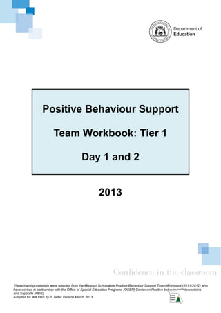 Positive Behaviour Support

                         Team Workbook: Tier 1

                                           Day 1 and 2


                                                      2013




These training materials were adapted from the Missouri Schoolwide Positive Behaviour Support Team Workbook (2011-2012) who
have worked in partnership with the Office of Special Education Programs (OSEP) Center on Positive behavioural Interventions
and Supports (PBiS)
Adapted for WA PBS by S.Telfer Version March 2013
 