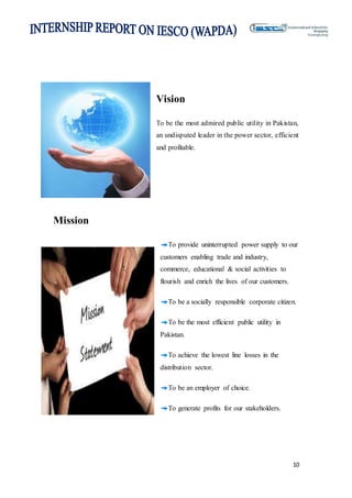 10
Vision
To be the most admired public utility in Pakistan,
an undisputed leader in the power sector, efficient
and profitable.
Mission
To provide uninterrupted power supply to our
customers enabling trade and industry,
commerce, educational & social activities to
flourish and enrich the lives of our customers.
To be a socially responsible corporate citizen.
To be the most efficient public utility in
Pakistan.
To achieve the lowest line losses in the
distribution sector.
To be an employer of choice.
To generate profits for our stakeholders.
 