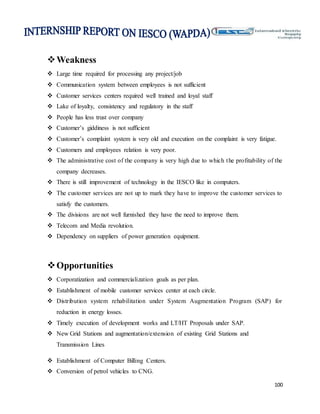 100
Weakness
 Large time required for processing any project/job
 Communication system between employees is not sufficient
 Customer services centers required well trained and loyal staff
 Lake of loyalty, consistency and regulatory in the staff
 People has less trust over company
 Customer’s giddiness is not sufficient
 Customer’s complaint system is very old and execution on the complaint is very fatigue.
 Customers and employees relation is very poor.
 The administrative cost of the company is very high due to which the profitability of the
company decreases.
 There is still improvement of technology in the IESCO like in computers.
 The customer services are not up to mark they have to improve the customer services to
satisfy the customers.
 The divisions are not well furnished they have the need to improve them.
 Telecom and Media revolution.
 Dependency on suppliers of power generation equipment.
Opportunities
 Corporatization and commercialization goals as per plan.
 Establishment of mobile customer services center at each circle.
 Distribution system rehabilitation under System Augmentation Program (SAP) for
reduction in energy losses.
 Timely execution of development works and LT/HT Proposals under SAP.
 New Grid Stations and augmentation/extension of existing Grid Stations and
Transmission Lines
 Establishment of Computer Billing Centers.
 Conversion of petrol vehicles to CNG.
 