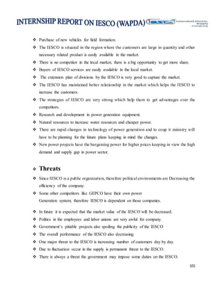 101
 Purchase of new vehicles for field formation.
 The IESCO is situated in the region where the customers are large in quantity and other
necessary related product is easily available in the market.
 There is no competitor in the local market, there is a big opportunity to get more share.
 Buyers of IESCO services are easily available in the local market.
 The extension plan of divisions by the IESCO is very good to capture the market.
 The IESCO has maintained better relationship in the market which helps the IESCO to
increase the customers.
 The strategies of IESCO are very strong which help them to get advantages over the
competitors.
 Research and development in power generation equipment.
 Natural resources to increase water resources and cheaper power.
 There are rapid changes in technology of power generation and to coup it ministry will
have to be planning for the future plans keeping in mind the changes.
 New power projects have the bargaining power for higher prices keeping in view the high
demand and supply gap in power sector.
 Threats
 Since IESCO is a public organization, therefore political environments are Decreasing the
efficiency of the company.
 Some other competitors like GEPCO have their own power
Generation system; therefore IESCO is dependent on those companies.
 In future it is expected that the market value of the IESCO will be decreased.
 Politics in the employees and labor unions are very awful for company.
 Government’s pitiable projects also spoiling the publicity of the IESCO
 The overall performance of the IESCO also decreasing.
 One major threat to the IESCO is increasing number of customers day by day.
 Due to fluctuation occur in the supply is permanent threat to the IESCO.
 There is always a threat the government may impose some duties on the IESCO.
 