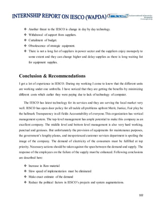 102
 Another threat to the IESCO is change in day by day technology.
 Withdrawal of support from suppliers.
 Curtailment of budget.
 Obsolescence of strategic equipment.
 There is not a long list of suppliers in power sector and the suppliers enjoy monopoly to
some extent and they can change higher and delay supplies as there is long waiting list
for equipment supplies.
Conclusion & Recommendations
I got a lot of experience in IESCO. During my working I come to know that the different units
are working under one umbrella. I have noticed that they are getting the benefits by minimizing
different costs which earlier they were paying due to lack of technology of computer.
The IESCO has latest technology for its services and they are serving the local market very
well. IESCO has open door policy for all tackle all problems upfront Merit, Justice, Fair play be
the hallmark Transparency in all fields Accountability of everyone.This organization has vertical
management system. The top-level management has ample potential to make this company as an
excellent company. The middle level and bottom level management is also very hard working,
punctual and geniuses. But unfortunately the provision of equipments for maintenance purposes,
the government’s lengthy planes, and inexperienced customer services department is spoiling the
image of the company. The demand of electricity of the consumers must be fulfilled at top
priority. Necessary actions should be taken against the span between the demand and supply. The
response of the employees on the failure of the supply must be enhanced. Following conclusions
are described here:
 Increase in Raw material
 Slow speed of implementation must be eliminated
 Make exact estimate of the demand
 Reduce the political factors in IESCO’s projects and system augmentations.
 