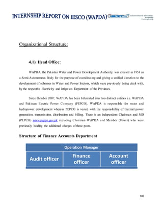 106
Organizational Structure:
4.1) Head Office:
WAPDA, the Pakistan Water and Power Development Authority, was created in 1958 as
a Semi-Autonomous Body for the purpose of coordinating and giving a unified direction to the
development of schemes in Water and Power Sectors, which were previously being dealt with,
by the respective Electricity and Irrigation Department of the Provinces.
Since October 2007, WAPDA has been bifurcated into two distinct entities i.e. WAPDA
and Pakistan Electric Power Company (PEPCO). WAPDA is responsible for water and
hydropower development whereas PEPCO is vested with the responsibility of thermal power
generation, transmission, distribution and billing. There is an independent Chairman and MD
(PEPCO) www.pepco.gov.pk replacing Chairman WAPDA and Member (Power) who were
previously holding the additional charges of these posts.
Structure of Finance Accounts Department
Operation Manager
Audit officer
Finance
officer
Account
officer
 