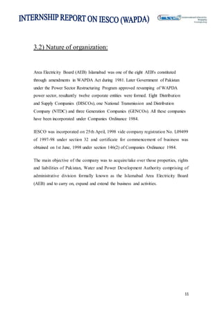 11
3.2) Nature of organization:
Area Electricity Board (AEB) Islamabad was one of the eight AEB's constituted
through amendments in WAPDA Act during 1981. Later Government of Pakistan
under the Power Sector Restructuring Program approved revamping of WAPDA
power sector, resultantly twelve corporate entities were formed. Eight Distribution
and Supply Companies (DISCOs), one National Transmission and Distribution
Company (NTDC) and three Generation Companies (GENCOs). All these companies
have been incorporated under Companies Ordinance 1984.
IESCO was incorporated on 25th April, 1998 vide company registration No. L09499
of 1997-98 under section 32 and certificate for commencement of business was
obtained on 1st June, 1998 under section 146(2) of Companies Ordinance 1984.
The main objective of the company was to acquire/take over those properties, rights
and liabilities of Pakistan, Water and Power Development Authority comprising of
administrative division formally known as the Islamabad Area Electricity Board
(AEB) and to carry on, expand and extend the business and activities.
 