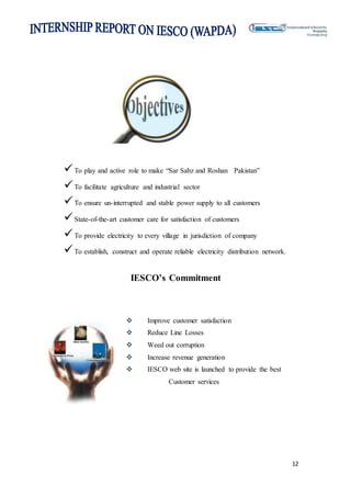 12
To play and active role to make “Sar Sabz and Roshan Pakistan”
To facilitate agriculture and industrial sector
To ensure un-interrupted and stable power supply to all customers
State-of-the-art customer care for satisfaction of customers
To provide electricity to every village in jurisdiction of company
To establish, construct and operate reliable electricity distribution network.
IESCO’s Commitment
 Improve customer satisfaction
 Reduce Line Losses
 Weed out corruption
 Increase revenue generation
 IESCO web site is launched to provide the best
Customer services
 