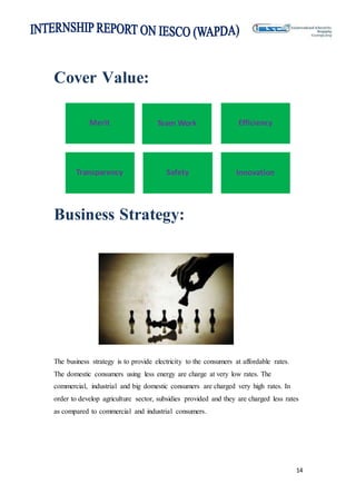 14
Cover Value:
Business Strategy:
The business strategy is to provide electricity to the consumers at affordable rates.
The domestic consumers using less energy are charge at very low rates. The
commercial, industrial and big domestic consumers are charged very high rates. In
order to develop agriculture sector, subsidies provided and they are charged less rates
as compared to commercial and industrial consumers.
Merit Team Work Efficiency
Transparency Safety Innovation
 