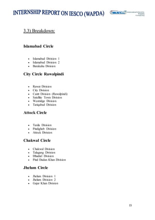 15
3.3) Breakdown:
Islamabad Circle
 Islamabad Division 1
 Islamabad Division 2
 Barakahu Division
City Circle Rawalpindi
 Rawat Division
 City Division
 Cantt Division (Rawalpindi)
 Satellite Town Division
 Westridge Division
 Tariqabad Division
Attock Circle
 Taxila Division
 Pindigheb Division
 Attock Division
Chakwal Circle
 Chakwal Division
 Talagang Division
 Dhudial Division
 Pind Dadan Khan Division
Jhelum Circle
 Jhelum Division 1
 Jhelum Division 2
 Gujar Khan Division
 