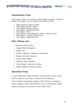 16
Organizational Setup
Chief Executive Officer is the executive head responsible for efficient and effective
running of the company. His team includes eight executive Directors:
 Finance Director/Company Secretary
 Chief Engineer/Technical Director
 Chief Engineer/Operation Director
 Chief Engineer (Development) PMU
 Chief Engineer (P&E)
 Human Resource and Administration Director / Director General
 Chief Engineer / Customer Service Director
 Chief Engineer (O&M) T&G GSO
Other Manage rates
 Manager Customer Services
 Manager Material Management
 Manager L&L
 Manager Construction, Maintenance and Operation
 Manager Grid System Operation
 Manager Public Relation
 Manager Computer Operation
 Project Manager Construction Operation
 Regional Manager Metering and Testing
Operational Setup
To ensure uninterrupted supply of electricity and most intimate customer services
IESCO is divided into four Circles, 19 Divisions and 94 Subdivisions.
Circle is headed by Superintending Engineers (SEs), Divisions are managed by
Executive Engineers (XENs) and Subdivisions are run by Sub Divisional Officers
(SDOs). Each division has a Customer Services Officer (CSO).
 
