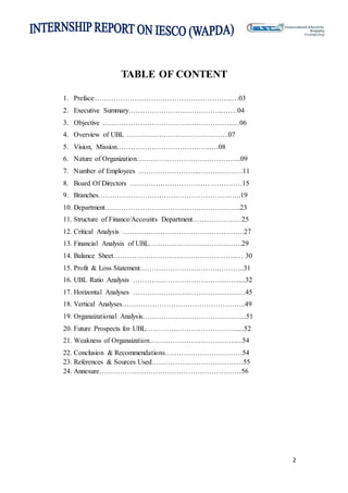 2
TABLE OF CONTENT
1. Preface…………………………………………………..…03
2. Executive Summary…………………………………..……04
3. Objective ………………………………………………..…06
4. Overview of UBL ……………………………………..07
5. Vision, Mission…………………………………..…08
6. Nature of Organization……………………………………...09
7. Number of Employees ……………………..…………….…11
8. Board Of Directors …………………………………………15
9. Branches…………………………….…………………..…..19
10. Department………………………………………………….23
11. Structure of Finance/Accounts Department…………………25
12. Critical Analysis …………………………………………….27
13. Financial Analysis of UBL………………………………….29
14. Balance Sheet……………………………………………..… 30
15. Profit & Loss Statement…………………………….………..31
16. UBL Ratio Analysis ………………………………………....32
17. Horizontal Analyses …………………………………………45
18. Vertical Analyses……………………………………………..49
19. Organaizational Analysis……………………………………...51
20. Future Prospects for UBL…………..……………………......52
21. Weakness of Organaization……………………………….....54
22. Conclusion & Recommendations……………………………54
23. References & Sources Used…………………………………55
24. Annexure……………………………………………….……56
 