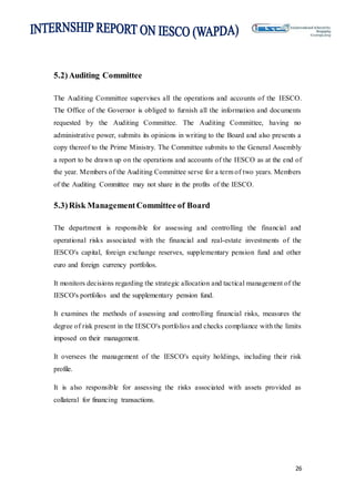 26
5.2)Auditing Committee
The Auditing Committee supervises all the operations and accounts of the IESCO.
The Office of the Governor is obliged to furnish all the information and documents
requested by the Auditing Committee. The Auditing Committee, having no
administrative power, submits its opinions in writing to the Board and also presents a
copy thereof to the Prime Ministry. The Committee submits to the General Assembly
a report to be drawn up on the operations and accounts of the IESCO as at the end of
the year. Members of the Auditing Committee serve for a term of two years. Members
of the Auditing Committee may not share in the profits of the IESCO.
5.3)Risk ManagementCommittee of Board
The department is responsible for assessing and controlling the financial and
operational risks associated with the financial and real-estate investments of the
IESCO's capital, foreign exchange reserves, supplementary pension fund and other
euro and foreign currency portfolios.
It monitors decisions regarding the strategic allocation and tactical management of the
IESCO's portfolios and the supplementary pension fund.
It examines the methods of assessing and controlling financial risks, measures the
degree of risk present in the IESCO's portfolios and checks compliance with the limits
imposed on their management.
It oversees the management of the IESCO's equity holdings, including their risk
profile.
It is also responsible for assessing the risks associated with assets provided as
collateral for financing transactions.
 