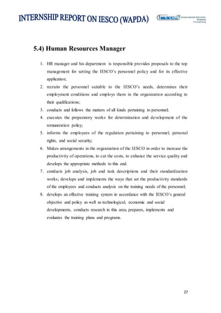 27
5.4) Human Resources Manager
1. HR manager and his department is responsible provides proposals to the top
management for setting the IESCO’s personnel policy and for its effective
application;
2. recruits the personnel suitable to the IESCO’s needs, determines their
employment conditions and employs them in the organization according to
their qualifications;
3. conducts and follows the matters of all kinds pertaining to personnel;
4. executes the preparatory works for determination and development of the
remuneration policy;
5. informs the employees of the regulation pertaining to personnel, personal
rights, and social security;
6. Makes arrangements in the organization of the IESCO in order to increase the
productivity of operations, to cut the costs, to enhance the service quality and
develops the appropriate methods to this end.
7. conducts job analysis, job and task descriptions and their standardization
works; develops and implements the ways that set the productivity standards
of the employees and conducts analysis on the training needs of the personnel;
8. develops an effective training system in accordance with the IESCO’s general
objective and policy as well as technological, economic and social
developments, conducts research in this area, prepares, implements and
evaluates the training plans and programs.
 