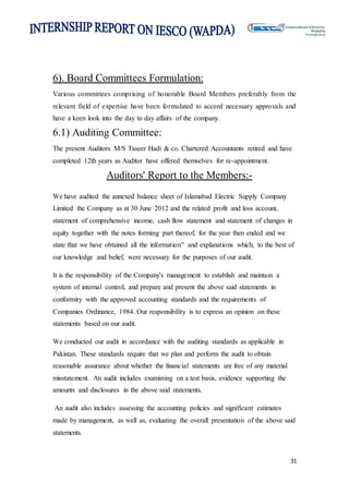 31
6). Board Committees Formulation:
Various committees comprising of honorable Board Members preferably from the
relevant field of expertise have been formulated to accord necessary approvals and
have a keen look into the day to day affairs of the company.
6.1) Auditing Committee:
The present Auditors M/S Taseer Hadi & co. Chartered Accountants retired and have
completed 12th years as Auditor have offered themselves for re-appointment.
Auditors' Report to the Members:-
We have audited the annexed balance sheet of Islamabad Electric Supply Company
Limited the Company as at 30 June 2012 and the related profit and loss account,
statement of comprehensive income, cash flow statement and statement of changes in
equity together with the notes forming part thereof, for the year then ended and we
state that we have obtained all the information" and explanations which, to the best of
our knowledge and belief, were necessary for the purposes of our audit.
It is the responsibility of the Company's management to establish and maintain a
system of internal control, and prepare and present the above said statements in
conformity with the approved accounting standards and the requirements of
Companies Ordinance, 1984. Our responsibility is to express an opinion on these
statements based on our audit.
We conducted our audit in accordance with the auditing standards as applicable in
Pakistan. These standards require that we plan and perform the audit to obtain
reasonable assurance about whether the financial statements are free of any material
misstatement. An audit includes examining on a test basis, evidence supporting the
amounts and disclosures in the above said statements.
An audit also includes assessing the accounting policies and significant estimates
made by management, as well as, evaluating the overall presentation of the above said
statements.
 
