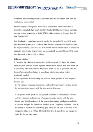 32
We believe that our audit provides a reasonable basis for our opinion and, after due
verification, we report that:
a) The Company's management based on its interpretation of the short order of
Honorable Islamabad High Court dated 24 October 2012 has not reversed electricity
sales the revenue amounting to Rs.14, 554.34 million relating to the years from 30
June 2009 to 2012.
Had the electricity sales been reversed, loss for the year ended 30 June 2012 would
have increased by Rs.9, 634.28 million with the effect of reversal of electricity sales
for the year ended 30 June 2012 and Rs.4, 920.06 million with the effect of reversal of
electricity sales relating to prior years and accumulated loss as at 30 June 2012 would
have increased by Rs.14, 554.34 million.
b) In our opinion:
i) Except for the effect of the matter described in paragraph (a) above, the balance
sheet and profit and loss account together with the notes thereon have been drawn up
in conformity with the Companies Ordinance, 1984, and are in agreement with the
books of account and are further in accordance with the accounting policies
consistently applied.
ii) The expenditure incurred during the year was for the purpose of the Company's
business and
iii) The business conducted, investments made and the expenditure incurred during
the year were in accordance with the objects of the Company;
c) The balance sheet, profit and loss account, statement of comprehensive income,
cash flow statement and statement of changes in equity together with the notes
forming part thereof conform with the approved accounting standards as applicable
in Pakistan, and give the information required by the Companies Ordinance, 1984, in
the manner so required and respectively give a true and fair view of the state of the
Company's affairs as at 30 June 2012 and of the loss, its cash flows and changes in
equity for the year then ended.
 