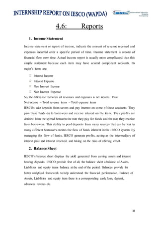 34
4.6: Reports
1. Income Statement
Income statement or report of income, indicate the amount of revenue received and
expenses incurred over a specific period of time. Income statement is record of
financial flow over time. Actual income report is usually more complicated than this
simple statement because each item may have several component accounts. Its
major’s items are:
Interest Income
Interest Expense
Non Interest Income
Non Interest Expense
So, the difference between all revenues and expenses is net income. Thus:
Net income = Total revenue items – Total expense items
IESCOs take deposits from savers and pay interest on some of these accounts. They
pass these funds on to borrowers and receive interest on the loans. Their profits are
derived from the spread between the rate they pay for funds and the rate they receive
from borrowers. This ability to pool deposits from many sources that can be lent to
many different borrowers creates the flow of funds inherent in the IESCO system. By
managing this flow of funds, IESCO generate profits, acting as the intermediary of
interest paid and interest received, and taking on the risks of offering credit.
2. Balance Sheet
IESCO’s balance sheet displays the yield generated from earning assets and interest
bearing deposits. IESCO provide first of all, the balance sheet a balance of Assets,
Liabilities and equity items balance at the end of the period. Balances provide for
better analytical framework to help understand the financial performance. Balance of
Assets, Liabilities and equity item there is a corresponding cash, loan, deposit,
advances reveres etc.
 