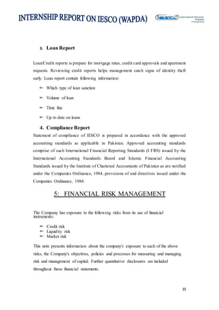 35
3. Loan Report
Loan/Credit reports is prepare for mortgage rates, credit card approvals and apartment
requests. Reviewing credit reports helps management catch signs of identity theft
early. Loan report contain following information:
Which type of loan sanction
Volume of loan
Time line
Up to date on loans
4. Compliance Report
Statement of compliance of IESCO is prepared in accordance with the approved
accounting standards as applicable in Pakistan. Approved accounting standards
comprise of such International Financial Reporting Standards (I FRS) issued by the
International Accounting Standards Board and Islamic Financial Accounting
Standards issued by the Institute of Chartered Accountants of Pakistan as are notified
under the Companies Ordinance, 1984, provisions of and directives issued under the
Companies Ordinance, 1984.
5: FINANCIAL RISK MANAGEMENT
The Company has exposure to the following risks from its use of financial
instruments:
Credit risk
Liquidity risk
Market risk
This note presents information about the company's exposure to each of the above
risks, the Company's objectives, policies and processes for measuring and managing
risk and management of capital. Further quantitative disclosures are included
throughout these financial statements.
 