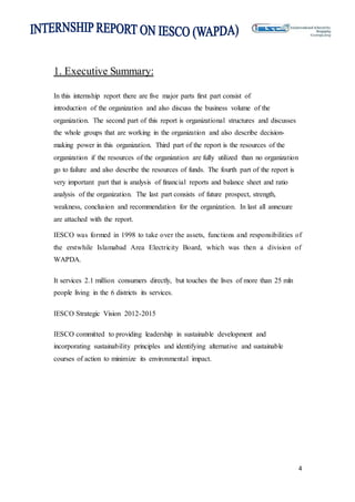 4
1. Executive Summary:
In this internship report there are five major parts first part consist of
introduction of the organization and also discuss the business volume of the
organization. The second part of this report is organizational structures and discusses
the whole groups that are working in the organization and also describe decision-
making power in this organization. Third part of the report is the resources of the
organization if the resources of the organization are fully utilized than no organization
go to failure and also describe the resources of funds. The fourth part of the report is
very important part that is analysis of financial reports and balance sheet and ratio
analysis of the organization. The last part consists of future prospect, strength,
weakness, conclusion and recommendation for the organization. In last all annexure
are attached with the report.
IESCO was formed in 1998 to take over the assets, functions and responsibilities of
the erstwhile Islamabad Area Electricity Board, which was then a division of
WAPDA.
It services 2.1 million consumers directly, but touches the lives of more than 25 mln
people living in the 6 districts its services.
IESCO Strategic Vision 2012-2015
IESCO committed to providing leadership in sustainable development and
incorporating sustainability principles and identifying alternative and sustainable
courses of action to minimize its environmental impact.
 