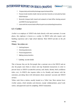 40
Prepare dailyandmonthlyExchange reporttoHeadoffice
Process funds transfers (both internal and inter branch) as instructed by State
IESCOPakistan
Reconcile cheques both inward and outward on head office clearing account
and IESCO clearingstatement
Liaise withthe reconciliationofficertopoint outoutstandingtransactions
6.3: Cashier
A teller is an employee of IESCO who deals directly with most customers. In some
places, this employee is known as a cashier. In IESCO teller jobs require cash
handling experience and a high school diploma. Most IESCO provide on the job
training.
Primary fun actions are:
Cashingcheques
Checkingstatements
Processingpayments
Making moneytransfers
Updating account details
This is because they are the first people that a customer sees at the IESCO and are
also the people most likely to detect and stop fraudulent transactions in order to
prevent losses at IESCO (counterfeit currency and checks, identity theft, confidence
tricks, etc.). In IESCO also requires tellers to be friendly and interact with the
customers, providing them with information about customers' accounts and IESCO
services.
Tellers work from a station, usually located on a Teller Line. Most stations have:
A teller system, which includes cash drawers, receipt validate/printers, proof work
sorters, and paperwork used for completing IESCO transactions.
 