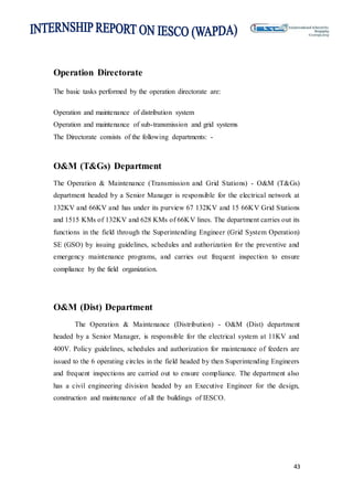 43
Operation Directorate
The basic tasks performed by the operation directorate are:
Operation and maintenance of distribution system
Operation and maintenance of sub-transmission and grid systems
The Directorate consists of the following departments: -
O&M (T&Gs) Department
The Operation & Maintenance (Transmission and Grid Stations) - O&M (T&Gs)
department headed by a Senior Manager is responsible for the electrical network at
132KV and 66KV and has under its purview 67 132KV and 15 66KV Grid Stations
and 1515 KMs of 132KV and 628 KMs of 66KV lines. The department carries out its
functions in the field through the Superintending Engineer (Grid System Operation)
SE (GSO) by issuing guidelines, schedules and authorization for the preventive and
emergency maintenance programs, and carries out frequent inspection to ensure
compliance by the field organization.
O&M (Dist) Department
The Operation & Maintenance (Distribution) - O&M (Dist) department
headed by a Senior Manager, is responsible for the electrical system at 11KV and
400V. Policy guidelines, schedules and authorization for maintenance of feeders are
issued to the 6 operating circles in the field headed by then Superintending Engineers
and frequent inspections are carried out to ensure compliance. The department also
has a civil engineering division headed by an Executive Engineer for the design,
construction and maintenance of all the buildings of IESCO.
 