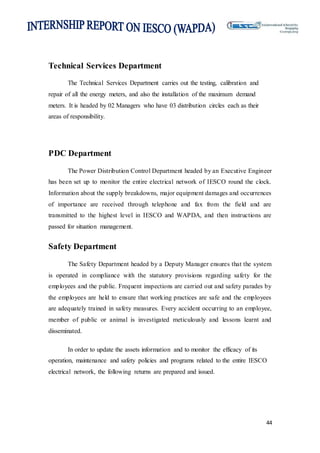 44
Technical Services Department
The Technical Services Department carries out the testing, calibration and
repair of all the energy meters, and also the installation of the maximum demand
meters. It is headed by 02 Managers who have 03 distribution circles each as their
areas of responsibility.
PDC Department
The Power Distribution Control Department headed by an Executive Engineer
has been set up to monitor the entire electrical network of IESCO round the clock.
Information about the supply breakdowns, major equipment damages and occurrences
of importance are received through telephone and fax from the field and are
transmitted to the highest level in IESCO and WAPDA, and then instructions are
passed for situation management.
Safety Department
The Safety Department headed by a Deputy Manager ensures that the system
is operated in compliance with the statutory provisions regarding safety for the
employees and the public. Frequent inspections are carried out and safety parades by
the employees are held to ensure that working practices are safe and the employees
are adequately trained in safety measures. Every accident occurring to an employee,
member of public or animal is investigated meticulously and lessons learnt and
disseminated.
In order to update the assets information and to monitor the efficacy of its
operation, maintenance and safety policies and programs related to the entire IESCO
electrical network, the following returns are prepared and issued.
 