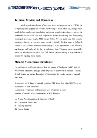 45
Technical Services and Operations
M&T organization is one of the most important departments in IESCO, the
company revenue depends on accurate functioning of its cash box i.e., energy meter,
M&T deals with checking installation, testing and re-calibration of energy meters the
importance of M&T can’t be over emphasized. It also attends any fault in metering
equipment involving panels, MDI meter, C.Ts, P.Ts or cable and this ensures
continuity of supply to consumer using electricity in bulk. The low losses in B-2 & B-
3 units of IESCO speak volumes for efficiency of M&T department. It has dedicated
and devoted staff and ready for duty at call at any time. This department also enables
operation wing to reutilize defective T&P meters and thus saving a large amount of
revenue by repairing these meters.
Material Management Directorate
Pre qualification and Registration of firms for supply of distribution / GSO Material
Procurement of material through tender Disposal of unserviceable material / vehicles
through tender and auction Formation of rate contract for regular supply of material
with firms.
Arrangement of all kinds of material including T&P items from other DISCOs as per
requirement of field formations.
Maintaining of minimum and maximum level of material in stores
Issuance of material as per requirements of field formation
(A) Private New Connection & Extension of Load
(B) Government Connection
(C) Housing Schemes
(D) Others Works
 