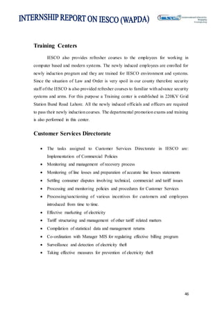 46
Training Centers
IESCO also provides refresher courses to the employees for working in
computer based and modern systems. The newly induced employees are enrolled for
newly induction program and they are trained for IESCO environment and systems.
Since the situation of Law and Order is very spoil in our county therefore security
staff of the IESCO is also provided refresher courses to familiar with advance security
systems and arms. For this purpose a Training center is established in 220KV Grid
Station Bund Road Lahore. All the newly induced officials and officers are required
to pass their newly induction courses. The departmental promotion exams and training
is also performed in this center.
Customer Services Directorate
 The tasks assigned to Customer Services Directorate in IESCO are:
Implementation of Commercial Policies
 Monitoring and management of recovery process
 Monitoring of line losses and preparation of accurate line losses statements
 Settling consumer disputes involving technical, commercial and tariff issues
 Processing and monitoring policies and procedures for Customer Services
 Processing/sanctioning of various incentives for customers and employees
introduced from time to time.
 Effective marketing of electricity
 Tariff structuring and management of other tariff related matters
 Compilation of statistical data and management returns
 Co-ordination with Manager MIS for regulating effective billing program
 Surveillance and detection of electricity theft
 Taking effective measures for prevention of electricity theft
 