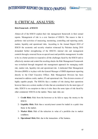 47
8: CRITICAL ANALYSIS:
Risk Framework of IESCO
Almost all of the IESCO explain their risk management framework in their annual
reports. Management of risk is a core function of IESCO. The reason is that it
performs vital activities of measuring, monitoring, controlling and reporting credit,
market, liquidity and operational risks. According to the Annual Report 2010 of
IESCO the economic and security situation witnessed by Pakistan during 2010
demanded further strengthening of the IESCO's internal risk and management
controls through a renewed focus on special asset and portfolio management. In order
to be in a better position to respond to all the challenges faced by the IESCO and to
effectively monitor and control the resulting shocks the Risk Management Framework
was revitalized through integrated risk management approach for managing credit
risk, market risk, liquidity risk and operational risk. A dedicated Risk Management
Division (RMD) is in place with the General Manager of RMD department reporting
directly to the Chief Executive Officer. Risk Management Division has been
structured to address credit, market, IT and operational risk. This division consists of
highly capable people. The IESCOs face a number of risk during their operations
however there are a certain number of risks that are considered to be the main types of
risks. IESCO is no exception to that as it also faces the same types of risk faced by
other commercial IESCOs in the market. These main risks are:
1- Credit Risk: Risk from the borrower as he fails to repay the money to the
IESCO.
2- Liquidity Risk: Risk than a security/asset cannot be traded in a quick time
frame in the market.
3- Market Risk: Risk of the reduction in value of a portfolio due to market
conditions.
4- Operational Risk: Risk due to the transactions of the business.
 