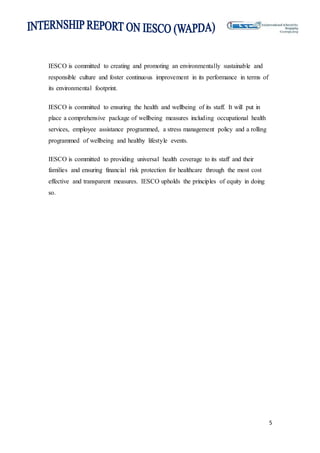 5
IESCO is committed to creating and promoting an environmentally sustainable and
responsible culture and foster continuous improvement in its performance in terms of
its environmental footprint.
IESCO is committed to ensuring the health and wellbeing of its staff. It will put in
place a comprehensive package of wellbeing measures including occupational health
services, employee assistance programmed, a stress management policy and a rolling
programmed of wellbeing and healthy lifestyle events.
IESCO is committed to providing universal health coverage to its staff and their
families and ensuring financial risk protection for healthcare through the most cost
effective and transparent measures. IESCO upholds the principles of equity in doing
so.
 