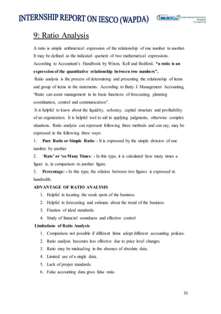 51
9: Ratio Analysis
A ratio is simple arithmetical expression of the relationship of one number to another.
It may be defined as the indicated quotient of two mathematical expressions.
According to Accountant’s Handbook by Wixon, Kell and Bedford, “a ratio is an
expression of the quantitative relationship between two numbers”.
Ratio analysis is the process of determining and presenting the relationship of items
and group of items in the statements. According to Batty J. Management Accounting,
“Ratio can assist management in its basic functions of forecasting, planning
coordination, control and communication”.
It is helpful to know about the liquidity, solvency, capital structure and profitability
of an organization. It is helpful tool to aid in applying judgments, otherwise complex
situations. Ratio analysis can represent following three methods and can say, may be
expressed in the following three ways:
1. Pure Ratio or Simple Ratio: - It is expressed by the simple division of one
number by another
2. ‘Rate’ or ‘so Many Times: - In this type, it is calculated how many times a
figure is, in comparison to another figure.
3. Percentage: - In this type, the relation between two figures is expressed in
hundredth.
ADVANTAGE OF RATIO ANALYSIS
1. Helpful in locating the weak spots of the business.
2. Helpful in forecasting and estimate about the trend of the business.
3. Fixation of ideal standards.
4. Study of financial soundness and effective control
Limitations of Ratio Analysis
1. Comparison not possible if different firms adopt different accounting policies.
2. Ratio analysis becomes less effective due to price level changes.
3. Ratio may be misleading in the absence of absolute data.
4. Limited use of a single data.
5. Lack of proper standards.
6. False accounting data gives false ratio.
 