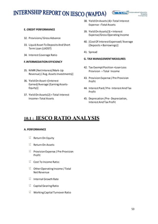 53
E. CREDIT PERFORMANCE
32. Provisions/GrossAdvance
33. LiquidAssetToDepositsAndShort
Term Loan (LADST)
34. InterestCoverage Ratio
F.INTERMEDIATION EFFICIENCY
35. NIMR (NetInterest/Mark-Up
Revenue) /Avg.AssetsInvestments)]
36. YieldOnAsset=[Interest
Earned/Average (EarningAssets-
Equity)]
37. YieldOnAssets(2) =Total Interest
IncomeTotal Assets
38. YieldOnAssets(4)=Total Interest
Expense Total Assets
39. YieldOnAssets(3) =Interest
Expense/GrossOperatingIncome
40. [CostOf InterestExpensed/Average
(Deposits+Borrowings)]
41. Spread
G. TAX MANAGEMENTMEASURES
42. Tax ExemptPosition=LoanLoss
Provision Total Income
43. ProvisionExpense /Pre Provision
Profit
44. InterestPaid/Pre- InterestAndTax
Profit
45. Deprecation/Pre- Depreciation,
InterestAndTax Profit
10.1 : IESCO RATIO ANALYSIS
A. PERFORMANCE
ReturnOn Equity
ReturnOn Assets
ProvisionExpense /Pre Provision
Profit
Cost To Income Ratio:
OtherOperatingIncome /Total
NetRevenue
Internal GrowthRate
Capital GearingRatio
WorkingCapital TurnoverRatio
 