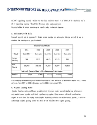 58
In 2007 Operating Income / Total Net Revenue was less than 1 % in 2008-2010 it increase but in
2011 Operating Income / Total Net Revenue ratio again decrease.
Reason behind it is that management mostly relay on interest income.
5. Internal Growth Rate
Internal growth rate is measure by divide retain earning on net assets. Internal growth is use to
evaluate the management performances.
Internal Growth Rate
2011 2010 2009 2008 2007
ITEMS Rs.in Min Rs.in Min Rs.in Min Rs.in Min Rs.in Min
Retain
Earning
588 93.75 108.75 525.75 750
Net
Assets
129,732 108,106 95,310 80,977 76,854
Internal Growth Rate = Retain earning/ net assets
IG Rate 0.45% 0.09% 0.11% 0.65% 0.98%
IESCO deploy retain earning into assets at the ratio of .98% while 1% is benchmark which IESCO fail to
achieve.From2007 to 2010 it decrease andin2011 it increase at.45%.
6. Capital Gearing Ratio
Capital Gearing ratio establishes a relationship between equity capital (including all reserves
and undistributed profits) and fixed cost bearing capital. If the amount of fixed cost bearing
capital is more than the equity share capital including reserves an undistributed profits), it will be
called high capital gearing and if it is less, it will be called low capital gearing.
 