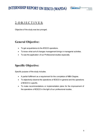 6
2. O B J E C T I V E S:
Objective of the study was two pronged.
General Objective:
 To get acquaintance to the IESCO operations.
 To know what sort of changes management brings in managerial activities.
 To see the application of our Professional studies especially.
Specific Objective:
Specific purpose of the study includes.
 A partial fulfillment as a requirement for the completion of MBA Degree.
 To objectively observe the operations of IESCO in general and the operations
of IESCO in specific.
 To make recommendations or implementation plans for the improvement of
the operations of IESCO in the light of our professional studies.
 