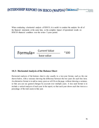76
When conducting a horizontal analysis of IESCO, it is useful to conduct the analysis for all of
the financial statements at the same time, so the complete impact of operational results on
IESCO's financial condition over the review 5 years period.
10.3: Horizontal Analysis of the Balance Sheet
Horizontal analysis of the balance sheet is also usually in a two-year format, such as the one
shown below, with a variance showing the difference between the two years for each line item.
An alternative format is to add as many years as will fit on the page, without showing a variance,
so that you can see general changes by account over multiple years. A less-used format is to
include a vertical analysis of each year in the report, so that each year shows each line item as a
percentage of the total assets in that year.
 