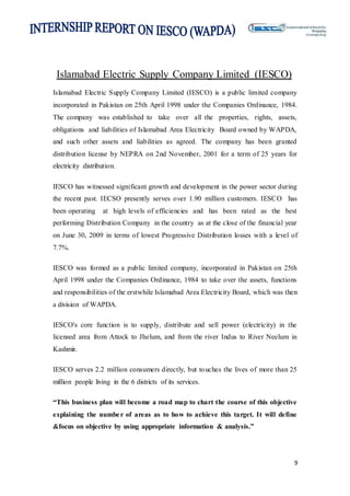 9
Islamabad Electric Supply Company Limited (IESCO)
Islamabad Electric Supply Company Limited (IESCO) is a public limited company
incorporated in Pakistan on 25th April 1998 under the Companies Ordinance, 1984.
The company was established to take over all the properties, rights, assets,
obligations and liabilities of Islamabad Area Electricity Board owned by WAPDA,
and such other assets and liabilities as agreed. The company has been granted
distribution license by NEPRA on 2nd November, 2001 for a term of 25 years for
electricity distribution.
IESCO has witnessed significant growth and development in the power sector during
the recent past. IECSO presently serves over 1.90 million customers. IESCO has
been operating at high levels of efficiencies and has been rated as the best
performing Distribution Company in the country as at the close of the financial year
on June 30, 2009 in terms of lowest Progressive Distribution losses with a level of
7.7%.
IESCO was formed as a public limited company, incorporated in Pakistan on 25th
April 1998 under the Companies Ordinance, 1984 to take over the assets, functions
and responsibilities of the erstwhile Islamabad Area Electricity Board, which was then
a division of WAPDA.
IESCO's core function is to supply, distribute and sell power (electricity) in the
licensed area from Attock to Jhelum, and from the river Indus to River Neelum in
Kashmir.
IESCO serves 2.2 million consumers directly, but touches the lives of more than 25
million people living in the 6 districts of its services.
“This business plan will become a road map to chart the course of this objective
explaining the number of areas as to how to achieve this target. It will define
&focus on objective by using appropriate information & analysis.”
 