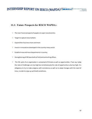 97
11.1: Future Prospects for IESCO WAPDA:-
The main future prospectof wapdaisto opennew branches
Target to capture newmarkets
Expandtheirbusinessmore andmore
Investininnovationsdevelopedinthe country manysector.
Establishnewandmore departmentsincountry.
Strengtheningof HR base bothat fieldandcontrollingoffices.
The life cycle of an organization is comprised of threats as well as opportunities. If we say, today
the rates of challenges are too high but simultaneously the rate of opportunityis also too high. It is
obligatory to try to make progress with consistency as well as to adapt changes with the need of
time,inorderto cope up withbothconditions.
 